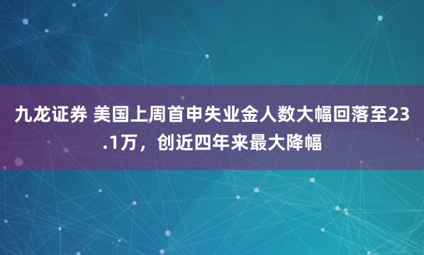 九龙证券 美国上周首申失业金人数大幅回落至23.1万，创近四年来最大降幅