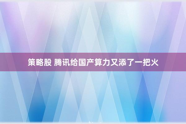 策略股 腾讯给国产算力又添了一把火