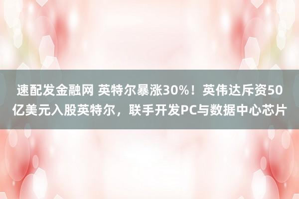 速配发金融网 英特尔暴涨30%！英伟达斥资50亿美元入股英特尔，联手开发PC与数据中心芯片