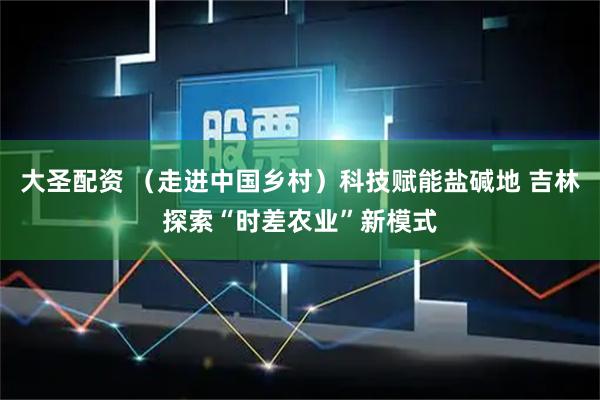 大圣配资 （走进中国乡村）科技赋能盐碱地 吉林探索“时差农业”新模式