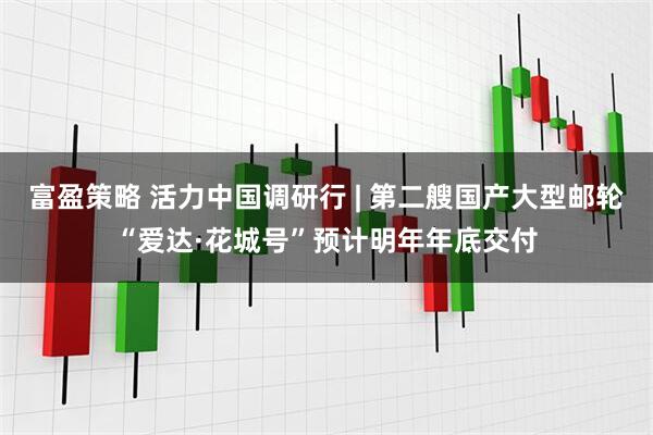 富盈策略 活力中国调研行 | 第二艘国产大型邮轮“爱达·花城号”预计明年年底交付