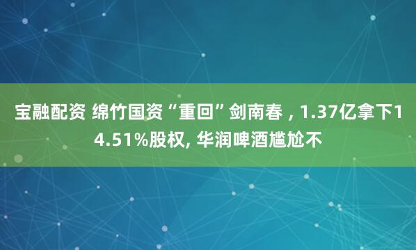宝融配资 绵竹国资“重回”剑南春 , 1.37亿拿下14.51%股权, 华润啤酒尴尬不