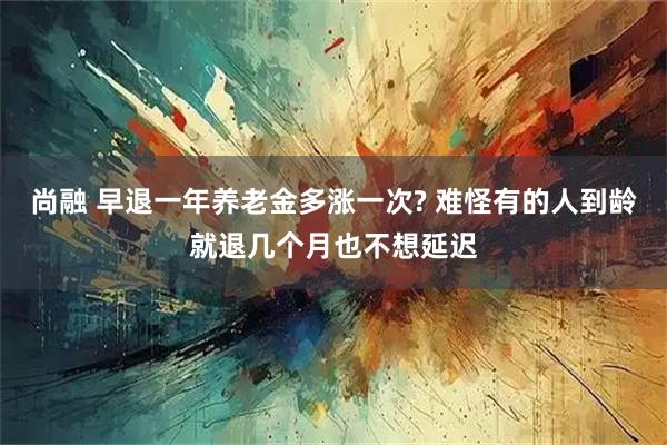 尚融 早退一年养老金多涨一次? 难怪有的人到龄就退几个月也不想延迟