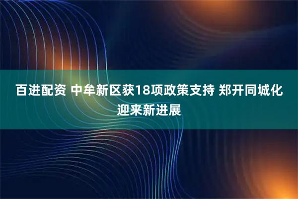 百进配资 中牟新区获18项政策支持 郑开同城化迎来新进展