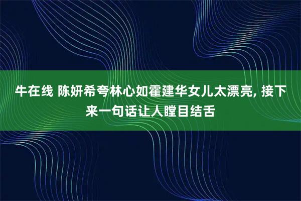 牛在线 陈妍希夸林心如霍建华女儿太漂亮, 接下来一句话让人瞠目结舌