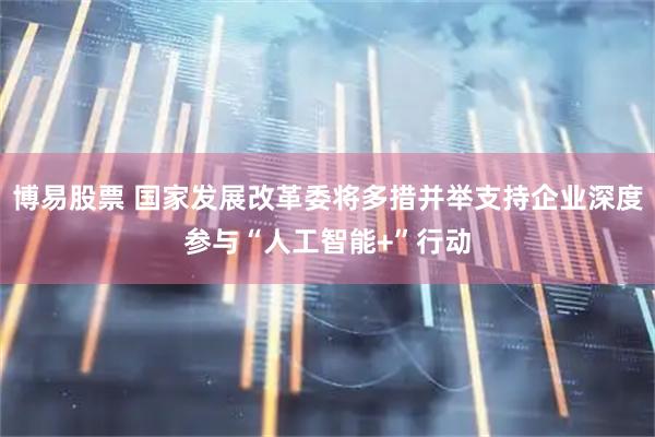 博易股票 国家发展改革委将多措并举支持企业深度参与“人工智能+”行动