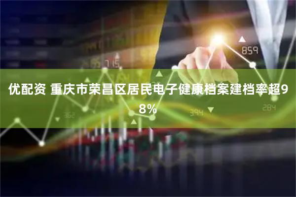 优配资 重庆市荣昌区居民电子健康档案建档率超98%