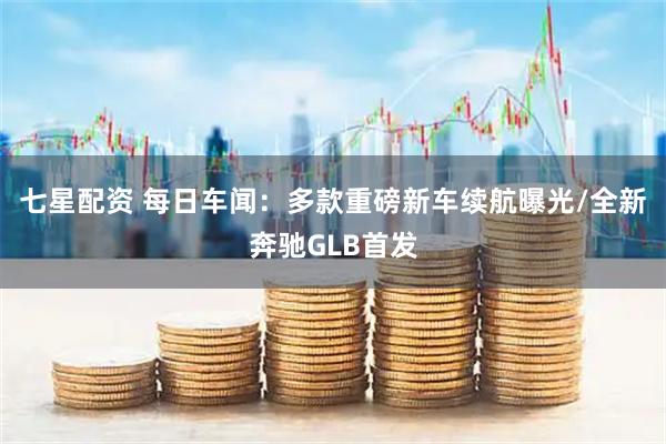 七星配资 每日车闻：多款重磅新车续航曝光/全新奔驰GLB首发