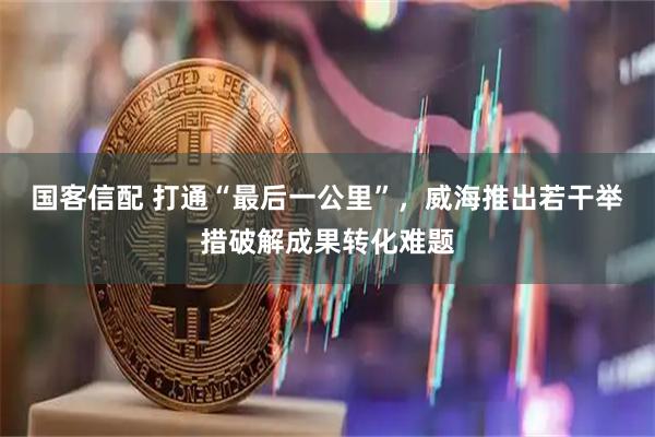 国客信配 打通“最后一公里”，威海推出若干举措破解成果转化难题