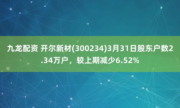 九龙配资 开尔新材(300234)3月31日股东户数2.34万户，较上期减少6.52%