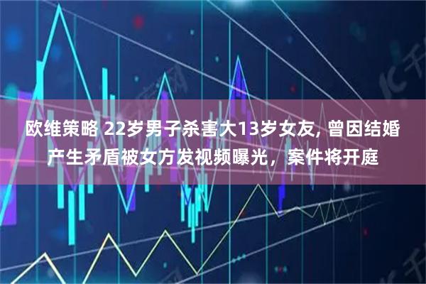 欧维策略 22岁男子杀害大13岁女友, 曾因结婚产生矛盾被女方发视频曝光，案件将开庭