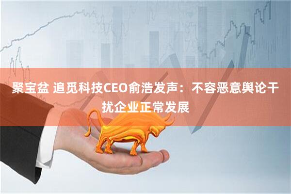 聚宝盆 追觅科技CEO俞浩发声：不容恶意舆论干扰企业正常发展