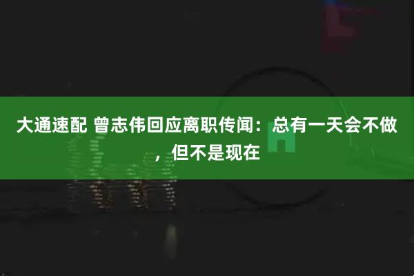 大通速配 曾志伟回应离职传闻：总有一天会不做，但不是现在